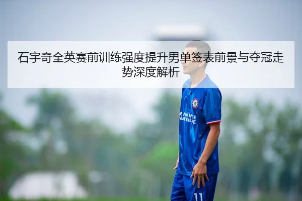 石宇奇全英赛前训练强度提升男单签表前景与夺冠走势深度解析